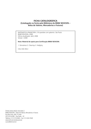 Direitos desta edição reservados à
BM&F BOVESPA – Bolsa de Valores, Mercadorias e Futuros
Rua Boa Vista, 280, 4º andar
CEP 01014-000 – São Paulo – SP
Telefone: (11) 3119-2000 – Fax: (11) 3242-7649
www.bmf.com.br/educacional
cursos@bmf.com.br
MATEMÁTICA FINANCEIRA: 216 questões com gabarito. São Paulo:
BM&F BOVESPA, 2008.
Última atualização: abril, 2008
Versão 1.2008
Nota: Material de apoio para Certificação BM&F BOVESPA
1. Derivativos 2. Clearings 3. Hedging
CDU 336.764.2
FICHA CATALOGRÁFICA
(Catalogado na fonte pela Biblioteca da BM&F BOVESPA –
Bolsa de Valores, Mercadorias e Futuros)
 