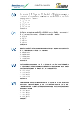 20
MATEMÁTICA FINANCEIRA
80	 Um contrato de DI futuro com 125 dias úteis e 181 dias corridos para o
vencimento foi negociado, em pregão, a uma taxa de 11,1% ao ano. Neste
caso, sua taxa over é igual a:
a)	 11,1% ao ano
b)	 11% ao ano
c)	 10,9% ao ano
d)	 10,8% ao ano
	 Resposta a
81	 Um banco tomou emprestado R$1.000.000,00 por um dia útil a uma taxa over
de 12% ao ano. Neste caso, o valor dos juros devidos é igual a:
a)	 R$449,82
b)	 R$476,19
c)	 R$314,85
d)	 R$310,54
	 Resposta a
82	 Quantos dias úteis demoram, aproximadamente, para se obter um rendimento
de 24% a uma taxa over igual a 12% ao ano.
a)	 504 dias úteis
b)	 478 dias úteis
c)	 436 dias úteis
d)	 535 dias úteis
	 Resposta b
83	 Um investidor comprou um CDB de R$100.000,00, 252 dias úteis, indexado a
95% da taxa DI. Supondo que a taxa DI média do DI do período tenha ficado
em 10% ao ano o valor de resgate do CDB é mais perto de:
a)	 R$109.477,00
b)	 R$109.500,00
c)	 R$110.000,00
d)	 R$108.325,00
	 Resposta a
84	 Uma empresa tomou um empréstimo de R$100.000,00 de 252 dias úteis
indexado à taxa DI acrescido de um spread multiplicativo de 5% ao ano.
Considerando que a taxa DI do período tenha ficado em 10% ao ano o valor
devolvido é igual a:
a)	 R$110.000,00
b)	 R$115.000,00
c)	 R$115.500,00
d)	 R$105.000,00
	 Resposta c
 