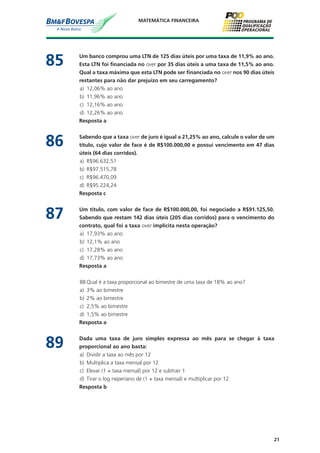 21
MATEMÁTICA FINANCEIRA
85	 Um banco comprou uma LTN de 125 dias úteis por uma taxa de 11,9% ao ano.
Esta LTN foi financiada no over por 35 dias úteis a uma taxa de 11,5% ao ano.
Qual a taxa máxima que esta LTN pode ser financiada no over nos 90 dias úteis
restantes para não dar prejuízo em seu carregamento?
a)	 12,06% ao ano
b)	 11,96% ao ano
c)	 12,16% ao ano
d)	 12,26% ao ano
	 Resposta a
86	 Sabendo que a taxa over de juro é igual a 21,25% ao ano, calcule o valor de um
título, cujo valor de face é de R$100.000,00 e possui vencimento em 47 dias
úteis (64 dias corridos).
a)	 R$96.632,51
b)	 R$97.515,78
c)	 R$96.470,09
d)	 R$95.224,24
	 Resposta c
87	 Um título, com valor de face de R$100.000,00, foi negociado a R$91.125,50.
Sabendo que restam 142 dias úteis (205 dias corridos) para o vencimento do
contrato, qual foi a taxa over implícita nesta operação?
a)	 17,93% ao ano
b)	 12,1% ao ano
c)	 17,28% ao ano
d)	 17,73% ao ano
	 Resposta a
88	Qual é a taxa proporcional ao bimestre de uma taxa de 18% ao ano?
a)	 3% ao bimestre
b)	 2% ao bimestre
c)	 2,5% ao bimestre
d)	 1,5% ao bimestre
	 Resposta a
89	 Dada uma taxa de juro simples expressa ao mês para se chegar à taxa
proporcional ao ano basta:
a)	 Dividir a taxa ao mês por 12
b)	 Multiplica a taxa mensal por 12
c)	 Elevar (1 + taxa mensal) por 12 e subtrair 1
d)	 Tirar o log neperiano de (1 + taxa mensal) e multiplicar por 12
	 Resposta b
 