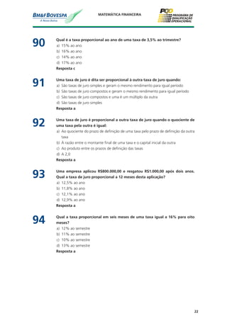 22
MATEMÁTICA FINANCEIRA
90	 Qual é a taxa proporcional ao ano de uma taxa de 3,5% ao trimestre?
a)	 15% ao ano
b)	 16% ao ano
c)	 14% ao ano
d)	 17% ao ano
	 Resposta c
91	 Uma taxa de juro é dita ser proporcional à outra taxa de juro quando:
a)	 São taxas de juro simples e geram o mesmo rendimento para igual período
b)	 São taxas de juro compostos e geram o mesmo rendimento para igual período
c)	 São taxas de juro compostos e uma é um múltiplo da outra
d)	 São taxas de juro simples
	 Resposta a
92	 Uma taxa de juro é proporcional a outra taxa de juro quando o quociente de
uma taxa pela outra é igual:
a)	 Ao quociente do prazo de definição de uma taxa pelo prazo de definição da outra
taxa
b)	 À razão entre o montante final de uma taxa e o capital inicial da outra
c)	 Ao produto entre os prazos de definição das taxas
d)	 A 2,0
	 Resposta a
93	 Uma empresa aplicou R$800.000,00 e resgatou R$1.000,00 após dois anos.
Qual a taxa de juro proporcional a 12 meses desta aplicação?
a)	 12,5% ao ano
b)	 11,8% ao ano
c)	 12,1% ao ano
d)	 12,9% ao ano
	 Resposta a
94	 Qual a taxa proporcional em seis meses de uma taxa igual a 16% para oito
meses?
a)	 12% ao semestre
b)	 11% ao semestre
c)	 10% ao semestre
d)	 13% ao semestre
	 Resposta a
 