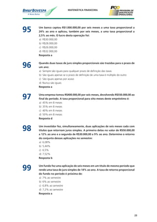 23
MATEMÁTICA FINANCEIRA
95	 Um banco captou R$1.000.000,00 por seis meses a uma taxa proporcional a
24% ao ano e aplicou, também por seis meses, a uma taxa proporcional a
2,5% ao mês. O lucro desta operação foi:
a)	 R$30.000,00
b)	 R$28.000,00
c)	 R$26.000,00
d)	 R$32.000,00
	 Resposta a
96	 Quando duas taxas de juro simples proporcionais são trazidas para o prazo de
um ano:
a)	 Sempre são iguais para qualquer prazo de definição das taxas
b)	 São iguais apenas se o prazo de definição de uma taxa é múltiplo do outro
c)	 São iguais apenas por acaso
d)	 Nunca são iguais
	 Resposta a
97	 Uma empresa tomou R$400.000,00 por seis meses, devolvendo R$550.000,00 ao
final do período. A taxa proporcional para oito meses deste empréstimo é:
a)	 45% em 8 meses
b)	 35% em 8 meses
c)	 40% em 8 meses
d)	 50% em 8 meses
	 Resposta d
98	 Um investidor fez, simultaneamente, duas aplicações de seis meses cada com
títulos que retornam juros simples. A primeira delas no valor de R$50.000,00
a 12% ao ano e a segunda de R$30.000,00 a 9% ao ano. Determine o retorno
do conjunto dessas aplicações no semestre:
a)	 6,08%
b)	 5,44%
c)	 6,5%
d)	 7,52%
	 Resposta b
99	 Um fundo fez uma aplicação de seis meses em um título de mesmo período que
rende uma taxa de juro simples de 14% ao ano. A taxa de retorno proporcional
do fundo no período é próxima de:
a)	 7% ao semestre
b)	 6% ao semestre
c)	 6,8% ao semestre
d)	 7,2% ao semestre
	 Resposta a
 