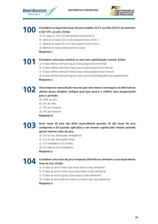 24
MATEMÁTICA FINANCEIRA
100	 Considere as seguintes taxas de juro simples: (i) 2% ao mês; (ii) 6% ao semestre
e (iii) 12% ao ano. Então:
a)	 As taxas (i), (ii) e (iii) são proporcionais entre si
b)	 Apenas as taxas (i) e (ii) são proporcionais entre si
c)	 Apenas as taxas (ii) e (iii) são proporcionais entre si
d)	 Nenhuma taxa é proporcional à outra
	 Resposta c
101	 Considere uma taxa nominal ao ano com capitalização mensal. Então:
a)	 A taxa efetiva mensal é igual à taxa proporcional mensal
b)	 A taxa efetiva mensal é maior que a taxa proporcional mensal
c)	 A taxa efetiva mensal é menor que a taxa proporcional mensal
d)	 A taxa efetiva mensal é igual a taxa nominal dividida pela taxa proporcional
	 Resposta a
102	 Uma empresa necessita de recursos por seis meses e conseguiu as alternativas
abaixo (juros simples). Indique qual que possui a melhor taxa proporcional
para o período:
a)	 24% ao ano
b)	 2% ao mês
c)	 7% ao trimestre
d)	 3% ao bimestre
	 Resposta d
103	 Duas taxas de juro são ditas equivalentes quando: (i) são taxas de juro
compostas e (ii) quando aplicadas a um mesmo capital pelo mesmo período
geram mesmo valor de juro.
a)	 (i) e (ii) são afirmações verdadeiras
b)	 (i) e (ii) são afirmações falsas
c)	 (i) é verdadeira e (ii) é falsa
d)	 (i) é falsa e (ii) é verdadeira
	 Resposta a
104	 Considere uma taxa de juro composta definida ao semestre e sua equivalente
taxa ao ano. Então:
a)	 A taxa ao ano é maior que duas vezes a taxa semestral
b)	 A taxa ao ano é menor que duas vezes a taxa semestral
c)	 A taxa ao ano é igual a duas vezes a taxa semestral
d)	 A taxa ao ano pode ser maior ou menor que taxa semestral
	 Resposta a
 
