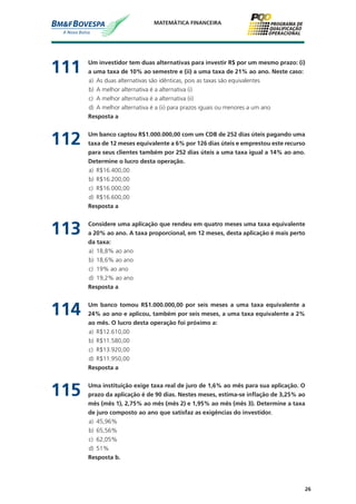 26
MATEMÁTICA FINANCEIRA
111	 Um investidor tem duas alternativas para investir R$ por um mesmo prazo: (i)
a uma taxa de 10% ao semestre e (ii) a uma taxa de 21% ao ano. Neste caso:
a)	 As duas alternativas são idênticas, pois as taxas são equivalentes
b)	 A melhor alternativa é a alternativa (i)
c)	 A melhor alternativa é a alternativa (ii)
d)	 A melhor alternativa é a (ii) para prazos iguais ou menores a um ano
	 Resposta a
112	 Um banco captou R$1.000.000,00 com um CDB de 252 dias úteis pagando uma
taxa de 12 meses equivalente a 6% por 126 dias úteis e emprestou este recurso
para seus clientes também por 252 dias úteis a uma taxa igual a 14% ao ano.
Determine o lucro desta operação.
a)	 R$16.400,00
b)	 R$16.200,00
c)	 R$16.000,00
d)	 R$16.600,00
	 Resposta a
113	 Considere uma aplicação que rendeu em quatro meses uma taxa equivalente
a 20% ao ano. A taxa proporcional, em 12 meses, desta aplicação é mais perto
da taxa:
a)	 18,8% ao ano
b)	 18,6% ao ano
c)	 19% ao ano
d)	 19,2% ao ano
	 Resposta a
114	 Um banco tomou R$1.000.000,00 por seis meses a uma taxa equivalente a
24% ao ano e aplicou, também por seis meses, a uma taxa equivalente a 2%
ao mês. O lucro desta operação foi próximo a:
a)	 R$12.610,00
b)	 R$11.580,00
c)	 R$13.920,00
d)	 R$11.950,00
	 Resposta a
115	 Uma instituição exige taxa real de juro de 1,6% ao mês para sua aplicação. O
prazo da aplicação é de 90 dias. Nestes meses, estima-se inflação de 3,25% ao
mês (mês 1), 2,75% ao mês (mês 2) e 1,95% ao mês (mês 3). Determine a taxa
de juro composto ao ano que satisfaz as exigências do investidor.
a)	 45,96%
b)	 65,56%
c)	 62,05%
d)	 51%
	 Resposta b.
 