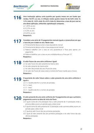 27
MATEMÁTICA FINANCEIRA
116	 Uma instituição aplicou certa quantia por quatro meses em um fundo que
rendeu 19,75% ao ano. A inflação nestes quatro meses foi de 0,8% (mês 1);
1,5% (mês 2); 1,25% (mês 3) e 0,5% (mês 4). Determine a taxa de juro real ao
ano desta aplicação, utilizando capitalização composta.
a)	 1,45% ao ano
b)	 6,12% ao ano
c)	 6,3% ao ano
d)	 8,25% ao ano
	 Resposta b
117	 Considere uma série de 12 pagamentos mensais iguais e consecutivos em que
a taxa de juro é dada ao ano. Neste caso:
a)	 Primeiramente deve-se achar a taxa equivalente mensal
b)	 Primeiramente deve-se achar a taxa proporcional mensal
c)	 Pode-se trabalhar com a taxa ao ano ajustando-se o fluxo para apenas um
pagamento
d)	 Pode-se trabalhar com a taxa ao ano multiplicando-se o fluxo por 12
	 Resposta a
118	 O valor futuro de uma série uniforme é igual:
a)	 Ao valor futuro do valor presente da mesma série
b)	 Ao valor presente da mesma série
c)	 Ao valor descontado dos seus fluxos de caixas
d)	 Ao valor dos fluxos de caixas vezes o número de fluxos trazido para o futuro
	 Resposta a
119	 O quociente do valor futuro sobre o valor presente de uma série uniforme é
igual a:
a)	 (1 + taxa)N onde N é o número de períodos
b)	 (1 + taxa)
c)	 (1 – taxa)
d)	 (1 – taxa)N onde N é o número de períodos
	 Resposta a
120	 O valor presente de uma série uniforme de 12 pagamentos em que o primeiro
pagamento ocorre na data de início do fluxo:
a)	 É igual à soma de uma prestação mais o valor presente de 11 prestações onde a
primeira delas ocorre um período após a data inicial
b)	 É igual à soma do valor presente de 12 prestações onde a primeira delas ocorre um
período após a data inicial
c)	 É igual ao valor futuro das seis primeiras prestações
d)	 É igual ao valor presente das seis primeiras prestações e do valor futuro das seis
últimas prestações
	 Resposta a
 
