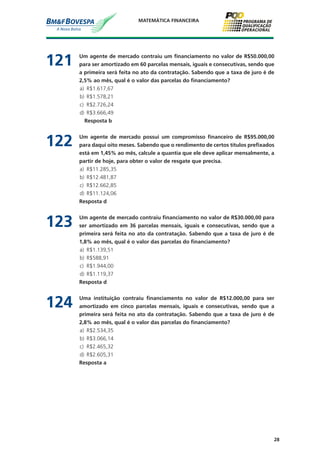 28
MATEMÁTICA FINANCEIRA
121	 Um agente de mercado contraiu um financiamento no valor de R$50.000,00
para ser amortizado em 60 parcelas mensais, iguais e consecutivas, sendo que
a primeira será feita no ato da contratação. Sabendo que a taxa de juro é de
2,5% ao mês, qual é o valor das parcelas do financiamento?
a)	 R$1.617,67
b)	 R$1.578,21
c)	 R$2.726,24
d)	 R$3.666,49
		 Resposta b
122	 Um agente de mercado possui um compromisso financeiro de R$95.000,00
para daqui oito meses. Sabendo que o rendimento de certos títulos prefixados
está em 1,45% ao mês, calcule a quantia que ele deve aplicar mensalmente, a
partir de hoje, para obter o valor de resgate que precisa.
a)	 R$11.285,35
b)	 R$12.481,87
c)	 R$12.662,85
d)	 R$11.124,06
	 Resposta d
123	 Um agente de mercado contraiu financiamento no valor de R$30.000,00 para
ser amortizado em 36 parcelas mensais, iguais e consecutivas, sendo que a
primeira será feita no ato da contratação. Sabendo que a taxa de juro é de
1,8% ao mês, qual é o valor das parcelas do financiamento?
a)	 R$1.139,51
b)	 R$588,91
c)	 R$1.944,00
d)	 R$1.119,37
	 Resposta d
124	 Uma instituição contraiu financiamento no valor de R$12.000,00 para ser
amortizado em cinco parcelas mensais, iguais e consecutivas, sendo que a
primeira será feita no ato da contratação. Sabendo que a taxa de juro é de
2,8% ao mês, qual é o valor das parcelas do financiamento?
a)	 R$2.534,35
b)	 R$3.066,14
c)	 R$2.465,32
d)	 R$2.605,31
	 Resposta a
 