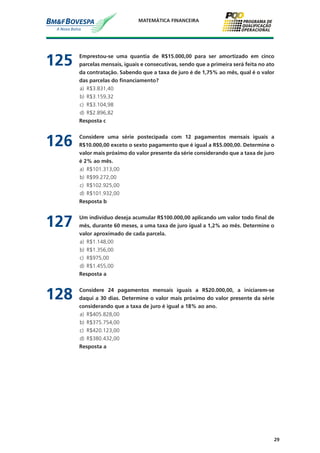29
MATEMÁTICA FINANCEIRA
125	 Emprestou-se uma quantia de R$15.000,00 para ser amortizado em cinco
parcelas mensais, iguais e consecutivas, sendo que a primeira será feita no ato
da contratação. Sabendo que a taxa de juro é de 1,75% ao mês, qual é o valor
das parcelas do financiamento?
a)	 R$3.831,40
b)	 R$3.159,32
c)	 R$3.104,98
d)	 R$2.896,82
	 Resposta c
126	 Considere uma série postecipada com 12 pagamentos mensais iguais a
R$10.000,00 exceto o sexto pagamento que é igual a R$5.000,00. Determine o
valor mais próximo do valor presente da série considerando que a taxa de juro
é 2% ao mês.
a)	 R$101.313,00
b)	 R$99.272,00
c)	 R$102.925,00
d)	 R$101.932,00
	 Resposta b
127	 Um indivíduo deseja acumular R$100.000,00 aplicando um valor todo final de
mês, durante 60 meses, a uma taxa de juro igual a 1,2% ao mês. Determine o
valor aproximado de cada parcela.
a)	 R$1.148,00
b)	 R$1.356,00
c)	 R$975,00
d)	 R$1.455,00
	 Resposta a
128	 Considere 24 pagamentos mensais iguais a R$20.000,00, a iniciarem-se
daqui a 30 dias. Determine o valor mais próximo do valor presente da série
considerando que a taxa de juro é igual a 18% ao ano.
a)	 R$405.828,00
b)	 R$375.754,00
c)	 R$420.123,00
d)	 R$380.432,00
	 Resposta a
 