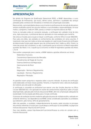 3
MATEMÁTICA FINANCEIRA
Edemir Pinto
Diretor Geral
APRESENTAÇÃO
No âmbito do Programa de Qualificação Operacional (PQO), a BM&F desenvolveu o curso
Certificação de Profissionais, que busca, dentre outros, aprimorar a qualidade dos serviços
prestados pelas corretoras de mercadorias e membros de compensação associados.
Nesse sentido, o principal objetivo desse curso é manter os profissionais do mercado de derivativos
sempre atualizados quanto aos assuntos relativos a suas atividades e responsabilidades. Por esse
motivo, o programa, criado em 2005, passou a compor os requisitos básicos do PQO.
Como os mercados estão em constante evolução, a certificação tem validade inicial de dois
anos. Após esse prazo, o profissional deve ser aprovado em nova avaliação para mantê-la.
São várias as funções para as quais se requer a certificação, conforme Ofício Circular 006/2005.
Para cada uma delas, são avaliados os conhecimentos dos candidatos em vários assuntos. É
importante notar que nem todos os temas são exigidos em cada função.O exame de certificação
de determinada função pode requerer grau de conhecimento fácil, médio ou difícil. Porém, os
níveis das provas são cumulativos, ou seja, o participante que se encontra no Nível II responderá
questões dos Níveis I e II; e aquele que se encontra no Nível III responderá questões dos Níveis
I, II e III.
Para auxiliar a preparação para o exame, a BM&F elaborou apostilas referentes aos temas:
Matemática Financeira
Características Operacionais dos Mercados
Procedimentos de Pregão de Viva Voz
Sistemas Eletrônicos de Negociação
Gerenciamento de Risco
Ética
Negociação – Normas e Regulamentos
Liquidação – Normas e Regulamentos
Regulação e Tributação
As apostilas trazem perguntas e respostas sobre o assunto indicado. As provas de certificação
serão elaboradas com base nessas questões. Portanto, é importante notar a data de atualização
do material, pois este pode ter alterações.
A certificação é concedida ao profissional que exercer uma das funções descritas no Ofício
Circular 006/2005-DG e for aprovado em exame de conhecimentos específicos sobre a função
desempenhada, aplicado pelo Instituto Educacional BM&F, além de comprovação adequada da
escolaridade mínima exigida pela Bolsa para a função certificada.
O processo de avaliação ocorrerá mediante aplicação de prova de múltipla escolha, realizada em
ambiente eletrônico, nas dependências da BM&F, sendo considerados aprovados os candidatos
que obtiverem, pelo menos, 50% de aproveitamento.
Além das apostilas, o candidato, independentemente do exame, pode consultar os principais
documentos referentes à função para a qual deseja a certificação no site da BM&F, na página do
Instituto Educacional: http://cursos.bmf.com.br.
Para mais detalhes, acesse http://www.bmf.com.br/certificacao ou entre em contato com o
Instituto Educacional.
 