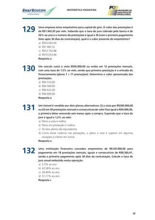 30
MATEMÁTICA FINANCEIRA
129	 Uma empresa toma empréstimo para capital de giro. O valor das prestações é
de R$1.945,93 por mês. Sabendo que a taxa de juro cobrada pelo banco é de
26% ao ano e o número de prestações é igual a 36 (com o primeiro pagamento
feito após 30 dias da contratação), qual é o valor presente do empréstimo?
a)	 R$50.043,69
b)	 R$7.482,52
c)	 R$53.742,88
d)	 R$70.053,48
	 Resposta a
130	 Um veículo custa a vista R$50.000,00 ou então em 12 prestações mensais,
com uma taxa de 1,5% ao mês, sendo que primeira prestação é a entrada do
financiamento (plano 1 + 11 prestações). Determine o valor aproximado das
prestações.
a)	 R$4.516,00
b)	 R$4.584,00
c)	 R$4.622,00
d)	 R$4.699,00
	 Resposta a
131	 Um imóvel é vendido por dois planos alternativos: (i) a vista por R$200.000,00
ou (ii) em 30 prestações mensais e consecutivas de valor fixo igual a R$9.000,00,
a primeira delas vencendo seis meses após a compra. Supondo que a taxa de
juro é igual a 1,2% ao mês:
a)	 Plano a vista é melhor
b)	 Plano em prestações é melhor
c)	 Os dois planos são equivalentes
d)	 Como existe carência nas prestações, o plano a vista é superior em algumas
situações e inferior em outras
	 Resposta a
132	 Uma instituição financeira concedeu empréstimo de R$120.000,00 para
pagamento em 18 prestações mensais, iguais e consecutivas de R$8.360,41,
sendo o primeiro pagamento após 30 dias da contratação. Calcule a taxa de
juro anual embutida nesta operação.
a)	 2,5% ao ano
b)	 42,58% ao ano
c)	 34,49% ao ano
d)	 51,11% ao ano
	 Resposta c
 