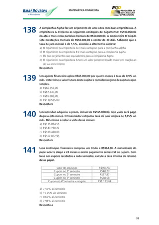 32
MATEMÁTICA FINANCEIRA
138	 A companhia Alpha faz um orçamento de uma obra com duas empreiteiras. A
empreiteira A ofereceu as seguintes condições de pagamento: R$100.000,00
no ato e mais cinco parcelas mensais de R$50.000,00. A empreiteira B propôs
sete prestações mensais de R$50.000,00 a contar de 30 dias. Sabendo que a
taxa de juro mensal é de 1,5%, assinale a alternativa correta:
a)	 O orçamento da empreiteira A é mais vantajoso para a companhia Alpha
b)	 O orçamento da empreiteira B é mais vantajoso para a companhia Alpha
c)	 Os dois orçamentos são equivalentes para a companhia Alpha
d)	 O orçamento da empreiteira A tem um valor presente líquido maior em relação ao
de sua concorrente
	 Resposta b
139	 Um agente financeiro aplica R$65.000,00 por quatro meses à taxa de 0,9% ao
mês. Determine o valor futuro deste capital e considere regime de capitalização
simples.
a)	 R$66.755,00
b)	 R$67.340,00
c)	 R$65.585,00
d)	 R$130.585,00
	 Resposta b
140	 Um indivíduo adquiriu, a prazo, imóvel de R$165.000,00, cujo valor será pago
daqui a oito meses. O financiador estipulou taxa de juro simples de 1,85% ao
mês. Determine o valor a vista desse imóvel.
a)	 R$135.024,55
b)	 R$143.728,22
c)	 R$189.420,00
d)	 R$162.002,95
	 Resposta b
141	 Uma instituição financeira comprou um título a R$964,50. A maturidade do
papel ocorre daqui a 24 meses e existe pagamento semestral de cupom. Com
base nos cupons recebidos a cada semestre, calcule a taxa interna de retorno
desse papel.
Valor de aquisição R$964,50
Cupom no 1º semestre R$48,23
Cupom no 2º semestre R$57,87
Cupom no 3º semestre R$38,58
Cupom no 4º semestre + resgate R$1.123,64
a)	 7,59% ao semestre
b)	 15,75% ao semestre
c)	 0,69% ao semestre
d)	 7,94% ao semestre
	 Resposta a
 