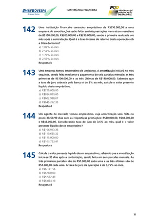 33
MATEMÁTICA FINANCEIRA
142	 Uma instituição financeira concedeu empréstimo de R$550.000,00 a uma
empresa. As amortizações serão feitas em três prestações mensais consecutivas
de R$150.000,00, R$200.000,00 e R$230.000,00, sendo a primeira realizada um
mês após a contratação. Qual é a taxa interna de retorno desta operação sob
a ótica do banco?
a)	 1,82% ao mês
b)	 2,52% ao mês
c)	 1,79% ao mês
d)	 2,59% ao mês
	 Resposta b
143	 Uma empresa tomou empréstimo de um banco. A amortização iniciará no mês
seguinte, sendo feita mediante o pagamento de seis parcelas mensais: as três
primeiras de R$100.000,00 e as três últimas de R$140.000,00. Sabendo que
a taxa de juro cobrada pelo banco é de 3% ao mês, calcule o valor presente
líquido deste empréstimo.
a)	 R$720.000,00
b)	 R$654.863,60
c)	 R$602.988,67
d)	 R$645.262,35
	 Resposta d
144	 Um agente de mercado tomou empréstimo, cuja amortização será feita no
prazo 30/60/90 dias com as respectivas prestações: R$30.000,00, R$40.000,00
e R$45.000,00. Considerando taxa de juro de 3,5% ao mês, qual é o valor
presente líquido deste empréstimo?
a)	 R$106.913,36
b)	 R$110.655,32
c)	 R$115.000,00
d)	 R$103.723,41
	 Resposta a
145	 Calcule o valor presente líquido de um empréstimo, sabendo que a amortização
inicia-se 30 dias após a contratação, sendo feita em seis parcelas mensais. As
três primeiras parcelas são de R$1.000,00 cada uma e as três últimas são de
R$1.300,00 cada uma. A taxa de juro da operação é de 3,75% ao mês.
a)	 R$6.121,56
b)	 R$6.900,00
c)	 R$5.532,49
d)	 R$6.034,10
	 Resposta d
 