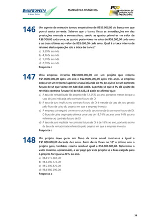 34
MATEMÁTICA FINANCEIRA
146	 Um agente de mercado tomou empréstimo de R$55.000,00 do banco em que
possui conta corrente. Sabe-se que o banco fixou as amortizações em dez
prestações mensais e consecutivas, sendo as quatro primeiras no valor de
R$6.500,00 cada uma; as quatro posteriores no valor de R$6.000,00 cada uma
e as duas últimas no valor de R$5.000,00 cada uma. Qual é a taxa interna de
retorno desta operação sob a ótica do banco?
a)	 3,29% ao mês
b)	 4,16% ao mês
c)	 1,69% ao mês
d)	 2,09% ao mês
	 Resposta c
147	 Uma empresa investiu R$2.0000.000,00 em um projeto que retorna
R$1.0000.000,00 após um ano e R$2.0000.000,00 após três anos. A empresa
deseja ter um retorno superior à taxa oriunda do PU de ajuste de um contrato
futuro de DI que vence em 688 dias úteis. Sabendo-se que o PU de ajuste do
referido contrato futuro foi de 69.926,33 pode-se afirmar que:
a)	 A taxa de rentabilidade do projeto é de 12,55% ao ano, portanto menor do que a
taxa de juro indicada pelo contrato futuro de DI
b)	 A taxa de juro implícita no contrato futuro de DI é metade da taxa de juro gerada
pelo fluxo de caixa do projeto em que a empresa investiu
c)	 A empresa conseguirá um retorno acima da taxa oriunda do contrato futuro de DI.
O fluxo de caixa do projeto oferece uma taxa de 19,74% ao ano, ante 14% ao ano
referente ao contrato futuro de DI
d)	 A taxa de juro implícita no contrato futuro de DI é de 16% ao ano, portanto acima
da taxa de rentabilidade oferecida pelo projeto em que a empresa investiu
	 Resposta c
148	 Um projeto deve gerar um fluxo de caixa anual constante e igual a
R$1.000.000,00 durante dez anos. Além deste fluxo no 10º e último ano o
projeto gera, também, receita residual igual a R$2.000.000,00. Determine o
valor máximo, aproximado, a ser pago por este projeto se a taxa exigida para
o projeto for igual a 20% ao ano.
a)	 R$4.515.483,00
b)	 R$3.290.172,00
c)	 R$5.390.870,00
d)	 R$4.980.290,00
	 Resposta a
 