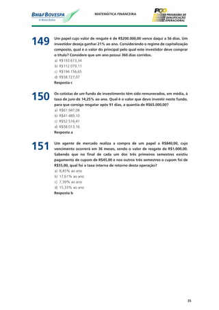 35
MATEMÁTICA FINANCEIRA
149	 Um papel cujo valor de resgate é de R$200.000,00 vence daqui a 56 dias. Um
investidor deseja ganhar 21% ao ano. Considerando o regime de capitalização
composto, qual é o valor do principal pelo qual este investidor deve comprar
o título? Considere que um ano possui 360 dias corridos.
a)	 R$193.673,34
b)	 R$112.079,11
c)	 R$194.156,65
d)	 R$58.727,07
	 Resposta c
150	 Os cotistas de um fundo de investimento têm sido remunerados, em média, à
taxa de juro de 14,25% ao ano. Qual é o valor que devo investir neste fundo,
para que consiga resgatar após 91 dias, a quantia de R$65.000,00?
a)	 R$61.947,08
b)	 R$41.489,10
c)	 R$52.516,41
d)	 R$58.013,16
	 Resposta a
151	 Um agente de mercado realiza a compra de um papel a R$840,00, cujo
vencimento ocorrerá em 36 meses, sendo o valor de resgate de R$1.000,00.
Sabendo que no final de cada um dos três primeiros semestres existiu
pagamento de cupom de R$45,00 e nos outros três semestres o cupom foi de
R$55,00, qual foi a taxa interna de retorno desta operação?
a)	 8,45% ao ano
b)	 17,61% ao ano
c)	 7,39% ao ano
d)	 15,33% ao ano
	 Resposta b
 