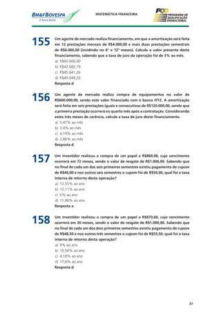 37
MATEMÁTICA FINANCEIRA
155	 Um agente de mercado realiza financiamento, em que a amortização será feita
em 12 prestações mensais de R$4.000,00 e mais duas prestações semestrais
de R$6.000,00 (incidindo no 6º e 12º meses). Calcule o valor presente deste
financiamento, sabendo que a taxa de juro da operação foi de 3% ao mês.
a)	 R$60.000,00
b)	 R$42.082,79
c)	 R$45.641,26
d)	 R$49.049,20
	 Resposta d
156	 Um agente de mercado realiza compra de equipamentos no valor de
R$600.000,00, sendo este valor financiado com o banco HYZ. A amortização
será feita em seis prestações iguais e consecutivas de R$120.000,00, sendo que
a primeira prestação ocorrerá no quarto mês após a contratação. Considerando
estes três meses de carência, calcule a taxa de juro deste financiamento.
a)	 5,47% ao mês
b)	 3,4% ao mês
c)	 4,19% ao mês
d)	 2,86% ao mês
	 Resposta d
157	 Um investidor realizou a compra de um papel a R$860,00, cujo vencimento
ocorrerá em 72 meses, sendo o valor de resgate de R$1.000,00. Sabendo que
no final de cada um dos seis primeiros semestres existiu pagamento de cupom
de R$40,00 e nos outros seis semestres o cupom foi de R$50,00, qual foi a taxa
interna de retorno desta operação?
a)	 12,55% ao ano
b)	 12,11% ao ano
c)	 6% ao ano
d)	 11,86% ao ano
	 Resposta a
158	 Um investidor realizou a compra de um papel a R$870,00, cujo vencimento
ocorrerá em 30 meses, sendo o valor de resgate de R$1.000,00. Sabendo que
no final de cada um dos dois primeiros semestres existiu pagamento de cupom
de R$48,50 e nos outros três semestres o cupom foi de R$55,50, qual foi a taxa
interna de retorno desta operação?
a)	 9% ao ano
b)	 15,56% ao ano
c)	 4,18% ao ano
d)	 17,8% ao ano
	 Resposta d
 