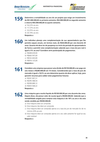 38
MATEMÁTICA FINANCEIRA
159	 Determine a rentabilidade ao ano de um projeto que exige um investimento
de R$1.000.000,00 no primeiro semestre, R$2.000.000,00 no segundo semestre
e retorna R$5.000.000,00 no quarto semestre.
a)	 54,23% ao ano
b)	 17,12% ao ano
c)	 32,25% ao ano
d)	 20,19% ao ano
	 Resposta a
160	 Um indivíduo planeja uma complementação de sua aposentadoria que lhe
permita saques anuais, em termos reais, de R$36.000,00 por ano durante 20
anos. Quanto ele deve ter de poupança no início do período de aposentadoria
de forma a permitir esta complementação sabendo que a taxa de juro real é
igual a 5% ao ano? Considere série postecipada de pagamentos.
a)	 R$448.639,00
b)	 R$683.547,00
c)	 R$532.443,00
d)	 R$654.125,00
	 Resposta a
161	 Considere uma empresa que possui uma dívida de R$150.000,00 a ser paga em
seis meses e R$280.000,00 em 14 meses. Considerando que a taxa de juro de
mercado é igual a 10,5% ao ano determine quanto ela deve aplicar, hoje, para
garantir recursos para saldar estes pagamentos futuros:
a)	 R$391.907,31
b)	 R$395.588,54
c)	 R$399.689,12
d)	 R$403.568,22
	 Resposta a
162	 Uma máquina gera receita liquida de R$100.000,00 por ano durante dez anos.
Depois disso, ela possui valor de sucata igual a R$300.000,00. Sabendo que a
rentabilidade exigida para comprar esta máquina é de 18% ao ano e ela está
sendo vendida por R$500.000,00:
a)	 Esta máquina deve ser comprada
b)	 Esta máquina não deve ser comprada
c)	 Esta máquina deve ser comprada apenas se a taxa de juro de mercado for de no
mínimo 20% ao ano
d)	 Esta máquina deve ser comprada apenas se o seu valor presente for igual ao seu
valor residual
	 Resposta a
 