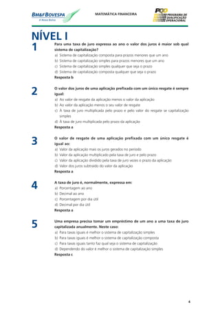 4
MATEMÁTICA FINANCEIRA
NÍVEL I
1	 Para uma taxa de juro expressa ao ano o valor dos juros é maior sob qual
sistema de capitalização?
a)	 Sistema de capitalização composta para prazos menores que um ano
b)	 Sistema de capitalização simples para prazos menores que um ano
c)	 Sistema de capitalização simples qualquer que seja o prazo
d)	 Sistema de capitalização composta qualquer que seja o prazo
	 Resposta b
2	 O valor dos juros de uma aplicação prefixada com um único resgate é sempre
igual:
a)	 Ao valor de resgate da aplicação menos o valor da aplicação
b)	 Ao valor da aplicação menos o seu valor de resgate
c)	 À taxa de juro multiplicada pelo prazo e pelo valor do resgate se capitalização
simples
d)	 À taxa de juro multiplicada pelo prazo da aplicação
	 Resposta a
3	 O valor de resgate de uma aplicação prefixada com um único resgate é
igual ao:
a)	 Valor da aplicação mais os juros gerados no período
b)	 Valor da aplicação multiplicado pela taxa de juro e pelo prazo
c)	 Valor da aplicação dividido pela taxa de juro vezes o prazo da aplicação
d)	 Valor dos juros subtraído do valor da aplicação
	 Resposta a
4	 A taxa de juro é, normalmente, expressa em:
a)	 Porcentagem ao ano
b)	 Decimal ao ano
c)	 Porcentagem por dia útil
d)	 Decimal por dia útil
	 Resposta a
5	 Uma empresa precisa tomar um empréstimo de um ano a uma taxa de juro
capitalizada anualmente. Neste caso:
a)	 Para taxas iguais é melhor o sistema de capitalização simples
b)	 Para taxas iguais é melhor o sistema de capitalização composta
c)	 Para taxas iguais tanto faz qual seja o sistema de capitalização
d)	 Dependendo do valor é melhor o sistema de capitalização simples
	 Resposta c
 