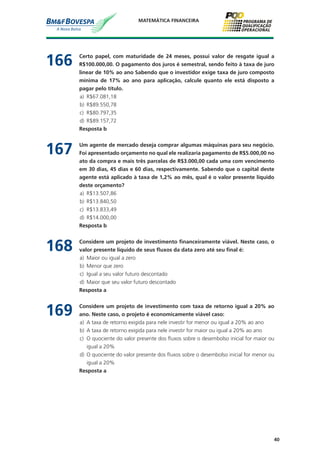 40
MATEMÁTICA FINANCEIRA
166	 Certo papel, com maturidade de 24 meses, possui valor de resgate igual a
R$100.000,00. O pagamento dos juros é semestral, sendo feito à taxa de juro
linear de 10% ao ano Sabendo que o investidor exige taxa de juro composto
mínima de 17% ao ano para aplicação, calcule quanto ele está disposto a
pagar pelo título.
a)	 R$67.081,18
b)	 R$89.550,78
c)	 R$80.797,35
d)	 R$89.157,72
	 Resposta b
167	 Um agente de mercado deseja comprar algumas máquinas para seu negócio.
Foi apresentado orçamento no qual ele realizaria pagamento de R$5.000,00 no
ato da compra e mais três parcelas de R$3.000,00 cada uma com vencimento
em 30 dias, 45 dias e 60 dias, respectivamente. Sabendo que o capital deste
agente está aplicado à taxa de 1,2% ao mês, qual é o valor presente líquido
deste orçamento?
a)	 R$13.507,86
b)	 R$13.840,50
c)	 R$13.833,49
d)	 R$14.000,00
	 Resposta b
168	 Considere um projeto de investimento financeiramente viável. Neste caso, o
valor presente líquido de seus fluxos da data zero até seu final é:
a)	 Maior ou igual a zero
b)	 Menor que zero
c)	 Igual a seu valor futuro descontado
d)	 Maior que seu valor futuro descontado
	 Resposta a
169	 Considere um projeto de investimento com taxa de retorno igual a 20% ao
ano. Neste caso, o projeto é economicamente viável caso:
a)	 A taxa de retorno exigida para nele investir for menor ou igual a 20% ao ano
b)	 A taxa de retorno exigida para nele investir for maior ou igual a 20% ao ano
c)	 O quociente do valor presente dos fluxos sobre o desembolso inicial for maior ou
igual a 20%
d)	 O quociente do valor presente dos fluxos sobre o desembolso inicial for menor ou
igual a 20%
	 Resposta a
 