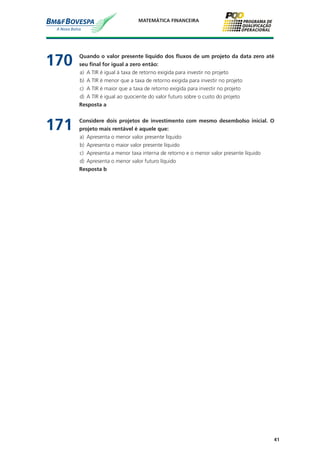 41
MATEMÁTICA FINANCEIRA
170	 Quando o valor presente líquido dos fluxos de um projeto da data zero até
seu final for igual a zero então:
a)	 A TIR é igual à taxa de retorno exigida para investir no projeto
b)	 A TIR é menor que a taxa de retorno exigida para investir no projeto
c)	 A TIR é maior que a taxa de retorno exigida para investir no projeto
d)	 A TIR é igual ao quociente do valor futuro sobre o custo do projeto
	 Resposta a
171	 Considere dois projetos de investimento com mesmo desembolso inicial. O
projeto mais rentável é aquele que:
a)	 Apresenta o menor valor presente líquido
b)	 Apresenta o maior valor presente líquido
c)	 Apresenta a menor taxa interna de retorno e o menor valor presente líquido
d)	 Apresenta o menor valor futuro líquido
	 Resposta b
 