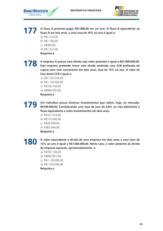 43
MATEMÁTICA FINANCEIRA
177	 O fluxo A promete pagar R$1.000,00 em um ano. O fluxo B equivalente ao
fluxo A em três anos, a uma taxa de 10% ao ano é igual a:
a)	 R$1.210,00
b)	 R$1.100,00
c)	 R$909,00
d)	 R$1.331,00
	 Resposta a
178	 A empresa A possui uma dívida cujo valor presente é igual a R$1.000.000,00.
Esta empresa pretende trocar esta dívida emitindo uma CCB prefixada de
cupom zero com vencimento em dois anos, taxa de 15% ao ano. O valor de
face desta CCB é igual a:
a)	 R$1.322.500,00
b)	 R$1.150.000,00
c)	 R$756.144,00
d)	 R$869.565,00
	 Resposta a
179	 Um indivíduo possui diversos investimentos que valem, hoje, no mercado,
R$100.000,00. Considerando uma taxa de juro de 0,8% ao mês determine o
fluxo equivalente a estes investimentos em dois anos.
a)	 R$121.074,00
b)	 R$110.000,00
c)	 R$90.909,00
d)	 R$82.644,00
	 Resposta a
180	 O valor equivalente à divida de uma empresa em dois anos a uma taxa de
12% ao ano é igual a R$1.000.000,00. Neste caso, o valor presente da dívida
da empresa equivale, aproximadamente, a:
a)	 R$797.194,00
b)	 R$892.857,00
c)	 R$1.120.000,00
d)	 R$1.254.400,00
	 Resposta a
 