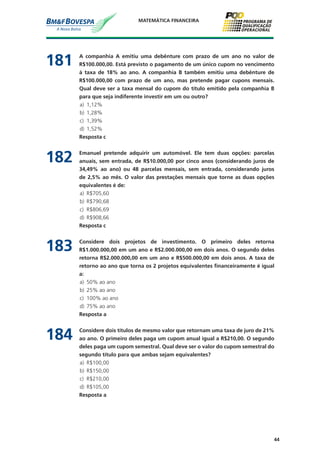 44
MATEMÁTICA FINANCEIRA
181	 A companhia A emitiu uma debênture com prazo de um ano no valor de
R$100.000,00. Está previsto o pagamento de um único cupom no vencimento
à taxa de 18% ao ano. A companhia B também emitiu uma debênture de
R$100.000,00 com prazo de um ano, mas pretende pagar cupons mensais.
Qual deve ser a taxa mensal do cupom do título emitido pela companhia B
para que seja indiferente investir em um ou outro?
a)	 1,12%
b)	 1,28%
c)	 1,39%
d)	 1,52%
	 Resposta c
182	 Emanuel pretende adquirir um automóvel. Ele tem duas opções: parcelas
anuais, sem entrada, de R$10.000,00 por cinco anos (considerando juros de
34,49% ao ano) ou 48 parcelas mensais, sem entrada, considerando juros
de 2,5% ao mês. O valor das prestações mensais que torne as duas opções
equivalentes é de:
a)	 R$705,60
b)	 R$790,68
c)	 R$806,69
d)	 R$908,66
	 Resposta c
183	 Considere dois projetos de investimento. O primeiro deles retorna
R$1.000.000,00 em um ano e R$2.000.000,00 em dois anos. O segundo deles
retorna R$2.000.000,00 em um ano e R$500.000,00 em dois anos. A taxa de
retorno ao ano que torna os 2 projetos equivalentes financeiramente é igual
a:
a)	 50% ao ano
b)	 25% ao ano
c)	 100% ao ano
d)	 75% ao ano
	 Resposta a
184	 Considere dois títulos de mesmo valor que retornam uma taxa de juro de 21%
ao ano. O primeiro deles paga um cupom anual igual a R$210,00. O segundo
deles paga um cupom semestral. Qual deve ser o valor do cupom semestral do
segundo título para que ambas sejam equivalentes?
a)	 R$100,00
b)	 R$150,00
c)	 R$210,00
d)	 R$105,00
	 Resposta a
 
