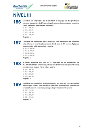 46
MATEMÁTICA FINANCEIRA
NÍVEL III
186	 Considere um empréstimo de R$100.000,00 a ser pago em dez prestações
mensais, taxa de juro de 2% ao mês, pelo sistema de amortização constante
(SAC). A segunda prestação vai ser igual a:
a)	 R$11.800,00
b)	 R$12.000,00
c)	 R$12.200,00
d)	 R$11.600,00
	 Resposta a
187	 Considere um empréstimo de R$240.000,00 a ser amortizado em 24 meses
pelo sistema de amortização constante (SAC), taxa de 1% ao mês. Após dez
pagamentos o saldo a amortizar é igual a:
a)	 R$140.000,00
b)	 R$120.000,00
c)	 R$240.000,00
d)	 R$150.000,00
	 Resposta a
188	 A parcela referente aos juros da 5ª prestação de um empréstimo de
R$1.000.000,00 a ser amortizado pelo sistema de amortização constante (SAC)
em dez meses, taxa de 2% ao mês, é igual a:
a)	 R$12.000,00
b)	 R$14.000,00
c)	 R$10.000,00
d)	 R$16.000,00
	 Resposta a
189	 Considere um empréstimo de R$100.000,00 a ser pago em cinco prestações
mensais pelo sistema Price (prestação constante). Considerando uma taxa de
juro de 2% ao mês o valor da prestação é aproximadamente igual a:
a)	 R$21.216,00
b)	 R$22.000,00
c)	 R$23.399,00
d)	 R$21.974,00
	 Resposta a
 