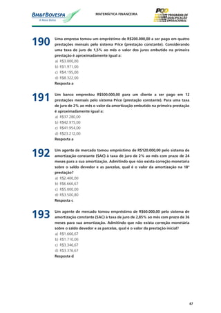 47
MATEMÁTICA FINANCEIRA
190	 Uma empresa tomou um empréstimo de R$200.000,00 a ser pago em quatro
prestações mensais pelo sistema Price (prestação constante). Considerando
uma taxa de juro de 1,5% ao mês o valor dos juros embutido na primeira
prestação é aproximadamente igual a:
a)	 R$3.000,00
b)	 R$1.971,00
c)	 R$4.195,00
d)	 R$8.322,00
	 Resposta a
191	 Um banco emprestou R$500.000,00 para um cliente a ser pago em 12
prestações mensais pelo sistema Price (prestação constante). Para uma taxa
de juro de 2% ao mês o valor da amortização embutido na primeira prestação
é aproximadamente igual a:
a)	 R$37.280,00
b)	 R$42.975,00
c)	 R$41.954,00
d)	 R$23.212,00
	 Resposta a
192	 Um agente de mercado tomou empréstimo de R$120.000,00 pelo sistema de
amortização constante (SAC) à taxa de juro de 2% ao mês com prazo de 24
meses para a sua amortização. Admitindo que não exista correção monetária
sobre o saldo devedor e as parcelas, qual é o valor da amortização na 18º
prestação?
a)	 R$2.400,00
b)	 R$6.666,67
c)	 R$5.000,00
d)	 R$3.500,80
	 Resposta c
193	 Um agente de mercado tomou empréstimo de R$60.000,00 pelo sistema de
amortização constante (SAC) à taxa de juro de 2,85% ao mês com prazo de 36
meses para sua amortização. Admitindo que não exista correção monetária
sobre o saldo devedor e as parcelas, qual é o valor da prestação inicial?
a)	 R$1.666,67
b)	 R$1.710,00
c)	 R$3.346,67
d)	 R$3.376,67
	 Resposta d
 