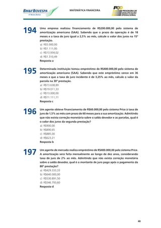 48
MATEMÁTICA FINANCEIRA
194	 Uma empresa realizou financiamento de R$200.000,00 pelo sistema de
amortização americano (SAA). Sabendo que o prazo da operação é de 18
meses e a taxa de juro igual a 2,5% ao mês, calcule o valor dos juros na 15ª
prestação.
a)	 R$5.000,00
b)	 R$1.111,00
c)	 R$13.934,02
d)	 R$1.310,49
	 Resposta a
195	 Determinada instituição tomou empréstimo de R$400.000,00 pelo sistema de
amortização americano (SAA). Sabendo que este empréstimo vence em 36
meses e que a taxa de juro incidente é de 3,25% ao mês, calcule o valor da
parcela na 30ª prestação.
a)	 R$13.638,89
b)	 R$19.011,33
c)	 R$13.000,00
d)	 R$11.111,11
	 Resposta c
196	 Um agente obteve financiamento de R$60.000,00 pelo sistema Price à taxa de
juro de 1,5% ao mês com prazo de 60 meses para a sua amortização. Admitindo
que não exista correção monetária sobre o saldo devedor e as parcelas, qual é
o valor dos juros da segunda prestação?
a)	 R$900,00
b)	 R$890,65
c)	 R$885,00
d)	 R$623,21
	 Resposta b
197	 Um agente de mercado realiza empréstimo de R$400.000,00 pelo sistema Price.
A amortização será feita mensalmente ao longo de dez anos, considerando
taxa de juro de 2% ao mês. Admitindo que não exista correção monetária
sobre o saldo devedor, qual é o montante de juro pago após o pagamento da
80ª prestação?
a)	 R$429.333,33
b)	 R$640.000,00
c)	 R$530.891,50
d)	 R$546.793,60
	 Resposta d
 