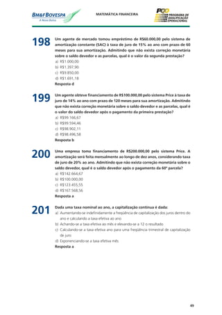 49
MATEMÁTICA FINANCEIRA
198	 Um agente de mercado tomou empréstimo de R$60.000,00 pelo sistema de
amortização constante (SAC) à taxa de juro de 15% ao ano com prazo de 60
meses para sua amortização. Admitindo que não exista correção monetária
sobre o saldo devedor e as parcelas, qual é o valor da segunda prestação?
a)	 R$1.000,00
b)	 R$1.397,90
c)	 R$9.850,00
d)	 R$1.691,18
	 Resposta d
199	 Um agente obteve financiamento de R$100.000,00 pelo sistema Price à taxa de
juro de 14% ao ano com prazo de 120 meses para sua amortização. Admitindo
que não exista correção monetária sobre o saldo devedor e as parcelas, qual é
o valor do saldo devedor após o pagamento da primeira prestação?
a)	 R$99.166,67
b)	 R$99.594,46
c)	 R$98.902,11
d)	 R$98.496,58
	 Resposta b
200	 Uma empresa toma financiamento de R$200.000,00 pelo sistema Price. A
amortização será feita mensalmente ao longo de dez anos, considerando taxa
de juro de 20% ao ano. Admitindo que não exista correção monetária sobre o
saldo devedor, qual é o saldo devedor após o pagamento da 60ª parcela?
a)	 R$142.664,67
b)	 R$100.000,00
c)	 R$123.455,55
d)	 R$167.568,56
	 Resposta a
201	 Dada uma taxa nominal ao ano, a capitalização contínua é dada:
a)	 Aumentando-se indefinidamente a freqüência de capitalização dos juros dentro do
ano e calculando a taxa efetiva ao ano
b)	 Achando-se a taxa efetiva ao mês e elevando-se a 12 o resultado
c)	 Calculando-se a taxa efetiva ano para uma freqüência trimestral de capitalização
de juro
d)	 Exponenciando-se a taxa efetiva mês
	 Resposta a
 