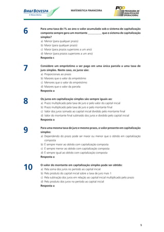 5
MATEMÁTICA FINANCEIRA
6	 Para uma taxa de i% ao ano o valor acumulado sob o sistema de capitalização
composta sempre gera um montante __________ que o sistema de capitalização
simples?
a)	 Menor (para qualquer prazo)
b)	 Maior (para qualquer prazo)
c)	 Maior (para prazos superiores a um ano)
d)	 Menor (para prazos superiores a um ano)
	 Resposta c
7	 Considere um empréstimo a ser pago em uma única parcela a uma taxa de
juro simples. Neste caso, os juros são:
a)	 Proporcionais ao prazo
b)	 Maiores que o valor do empréstimo
c)	 Menores que o valor do empréstimo
d)	 Maiores que o valor da parcela
	 Resposta a
8	 Os juros em capitalização simples são sempre iguais ao:
a)	 Prazo multiplicado pela taxa de juro e pelo valor do capital inicial
b)	 Prazo multiplicado pela taxa de juro e pelo montante final
c)	 Valor dos juros somado ao capital inicial dividido pelo montante final
d)	 Valor do montante final subtraído dos juros e dividido pelo capital inicial
	 Resposta a
9	 Para uma mesma taxa de juro e mesmo prazo, o valor presente em capitalização
simples:
a)	 Dependendo do prazo pode ser maior ou menor que o obtido em capitalização
composta
b)	 É sempre maior ao obtido com capitalização composta
c)	 É sempre menor ao obtido com capitalização composta
d)	 É sempre igual ao obtido com capitalização composta
	 Resposta a
10	 O valor do montante em capitalização simples pode ser obtido:
a)	 Pela soma dos juros no período ao capital inicial
b)	 Pelo produto do capital inicial sobre a taxa de juro mais 1
c)	 Pela subtração dos juros em relação ao capital inicial multiplicado pelo prazo
d)	 Pelo produto dos juros no período ao capital inicial
	 Resposta a
 