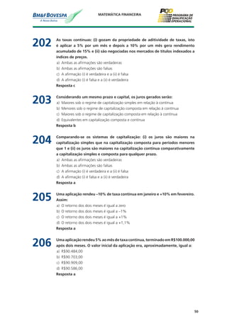 50
MATEMÁTICA FINANCEIRA
202	 As taxas contínuas: (i) gozam da propriedade de aditividade de taxas, isto
é aplicar a 5% por um mês e depois a 10% por um mês gera rendimento
acumulado de 15% e (ii) são negociadas nos mercados de títulos indexados a
índices de preços.
a)	 Ambas as afirmações são verdadeiras
b)	 Ambas as afirmações são falsas
c)	 A afirmação (i) é verdadeira e a (ii) é falsa
d)	 A afirmação (i) é falsa e a (ii) é verdadeira
	 Resposta c
203	 Considerando um mesmo prazo e capital, os juros gerados serão:
a)	 Maiores sob o regime de capitalização simples em relação à contínua
b)	 Menores sob o regime de capitalização composta em relação à contínua
c)	 Maiores sob o regime de capitalização composta em relação à contínua
d)	 Equivalentes em capitalização composta e contínua
	 Resposta b
204	 Comparando-se os sistemas de capitalização: (i) os juros são maiores na
capitalização simples que na capitalização composta para períodos menores
que 1 e (ii) os juros são maiores na capitalização contínua comparativamente
a capitalização simples e composta para qualquer prazo.
a)	 Ambas as afirmações são verdadeiras
b)	 Ambas as afirmações são falsas
c)	 A afirmação (i) é verdadeira e a (ii) é falsa
d)	 A afirmação (i) é falsa e a (ii) é verdadeira
	 Resposta a
205	 Uma aplicação rendeu –10% de taxa contínua em janeiro e +10% em fevereiro.
Assim:
a)	 O retorno dos dois meses é igual a zero
b)	 O retorno dos dois meses é igual a –1%
c)	 O retorno dos dois meses é igual a +1%
d)	 O retorno dos dois meses é igual a +1,1%
	 Resposta a
206	 Uma aplicação rendeu 5% ao mês de taxa contínua, terminado em R$100.000,00
após dois meses. O valor inicial da aplicação era, aproximadamente, igual a:
a)	 R$90.484,00
b)	 R$90.703,00
c)	 R$90.909,00
d)	 R$90.586,00
	 Resposta a
 