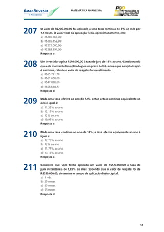 51
MATEMÁTICA FINANCEIRA
207	 O valor de R$200.000,00 foi aplicado a uma taxa contínua de 3% ao mês por
12 meses. O valor final da aplicação ficou, aproximadamente, em:
a)	 R$286.666,00
b)	 R$285.152,00
c)	 R$272.000,00
d)	 R$288.194,00
	 Resposta a
208	 Um investidor aplica R$40.000,00 à taxa de juro de 18% ao ano. Considerando
que este montante fica aplicado por um prazo de três anos e que a capitalização
é contínua, calcule o valor de resgate do investimento.
a)	 R$65.721,28
b)	 R$61.600,00
c)	 R$47.888,69
d)	 R$68.640,27
	 Resposta d
209	 Dada uma taxa efetiva ao ano de 12%, então a taxa contínua equivalente ao
ano é igual a:
a)	 11,33% ao ano
b)	 12,19% ao ano
c)	 12% ao ano
d)	 10,98% ao ano
	 Resposta a
210	 Dada uma taxa contínua ao ano de 12%, a taxa efetiva equivalente ao ano é
igual a:
a)	 12,75% ao ano
b)	 12% ao ano
c)	 11,74% ao ano
d)	 13,18% ao ano
	 Resposta a
211	 Considere que você tenha aplicado um valor de R$120.000,00 à taxa de
juro instantânea de 1,85% ao mês. Sabendo que o valor de resgate foi de
R$330.000,00, determine o tempo de aplicação deste capital.
a)	 1 mês
b)	 25 meses
c)	 53 meses
d)	 55 meses
	 Resposta d
 