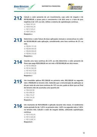 52
MATEMÁTICA FINANCEIRA
212	 Calcule o valor presente de um investimento, cujo valor de resgate é de
R$100.000,00, o prazo para o vencimento é de dois anos e a taxa de juro
implícita é de 1,5% ao mês. Utilize o sistema de capitalização contínuo.
a)	 R$69.767,63
b)	 R$69.954,39
c)	 R$73.529,41
d)	 R$97.044,55
	 Resposta a
213	 Determine o valor futuro de duas aplicações mensais e consecutivas no valor
de R$100.000,00 cada aplicação, considerando uma taxa contínua de 2% ao
mês.
a)	 R$206.101,00
b)	 R$206.040,00
c)	 R$206.000,00
d)	 R$206.235,00
	 Resposta a
214	 Usando uma taxa contínua de 2,5% ao mês determine o valor presente de
fluxo que paga R$50.000,00 em um mês e R$100.000,00 em dois meses.
a)	 R$143.888,00
b)	 R$143.962,00
c)	 R$144.019,00
d)	 R$144.212,00
	 Resposta a
215	 Um investidor aplicou R$1.500,00 no primeiro mês, R$2.500,00 no segundo
mês e R$500,00 no terceiro mês. Sabendo que a remuneração da aplicação se
dá por meio de uma taxa contínua de 15% ao ano, pode-se dizer que ao final
do terceiro mês ele acumulou uma quantia de:
a)	 R$4.626,90
b)	 R$5.808,50
c)	 R$6.210,47
d)	 R$6.554,30
	 Resposta a
216	 Um montante de R$10.000,00 é aplicado durante três meses. O rendimento
neste período foi de: 1,25% no primeiro mês, 1,45% no segundo mês e 1,56%
no terceiro mês. Calcule o valor de resgate obtido, utilizando capitalização
contínua.
a)	 R$10.432,05
b)	 R$10.426,00
c)	 R$12.008,14
	 Resposta b
 