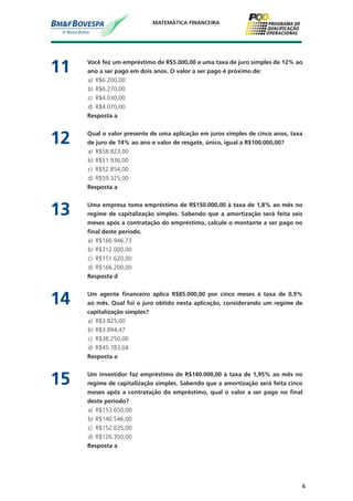 6
MATEMÁTICA FINANCEIRA
11	 Você fez um empréstimo de R$5.000,00 a uma taxa de juro simples de 12% ao
ano a ser pago em dois anos. O valor a ser pago é próximo de:
a)	 R$6.200,00
b)	 R$6.270,00
c)	 R$4.030,00
d)	 R$4.070,00
	 Resposta a
12	 Qual o valor presente de uma aplicação em juros simples de cinco anos, taxa
de juro de 14% ao ano e valor de resgate, único, igual a R$100.000,00?
a)	 R$58.823,00
b)	 R$51.936,00
c)	 R$52.854,00
d)	 R$59.325,00
	 Resposta a
13	 Uma empresa toma empréstimo de R$150.000,00 à taxa de 1,8% ao mês no
regime de capitalização simples. Sabendo que a amortização será feita seis
meses após a contratação do empréstimo, calcule o montante a ser pago no
final deste período.
a)	 R$166.946,73
b)	 R$312.000,00
c)	 R$151.620,00
d)	 R$166.200,00
	 Resposta d
14	 Um agente financeiro aplica R$85.000,00 por cinco meses à taxa de 0,9%
ao mês. Qual foi o juro obtido nesta aplicação, considerando um regime de
capitalização simples?
a)	 R$3.825,00
b)	 R$3.894,47
c)	 R$38.250,00
d)	 R$45.783,04
	 Resposta a
15	 Um investidor faz empréstimo de R$140.000,00 à taxa de 1,95% ao mês no
regime de capitalização simples. Sabendo que a amortização será feita cinco
meses após a contratação do empréstimo, qual o valor a ser pago no final
deste período?
a)	 R$153.650,00
b)	 R$140.546,00
c)	 R$152.635,00
d)	 R$126.350,00
	 Resposta a
 