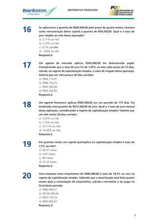 7
MATEMÁTICA FINANCEIRA
16	 Se aplicarmos a quantia de R$50.000,00 pelo prazo de quatro meses, teremos
como remuneração desse capital a quantia de R$4.350,00. Qual é a taxa de
juro simples ao mês dessa operação?
a)	 2,11% ao mês
b)	 2,18% ao mês
c)	 8,7% ao mês
d)	 1,09% ao mês
	 Resposta b
17	 Um agente de mercado aplicou R$45.000,00 em determinado papel.
Considerando que a taxa de juro foi de 1,45% ao mês, pelo prazo de 51 dias,
calcule, no regime de capitalização simples, o valor de resgate desta operação.
Admita que um mês possua 30 dias corridos.
a)	 R$46.114,87
b)	 R$46.109,25
c)	 R$45.382,69
d)	 R$45.383,82
	 Resposta b
18	 Um agente financeiro aplicou R$85.000,00 em um período de 173 dias. Foi
totalizada uma quantia de R$15.500,00 de juro. Qual é a taxa de juro mensal
desta aplicação, considerando o regime de capitalização simples? Admita que
um mês tenha 30 dias corridos.
a)	 2,95% ao mês
b)	 3,16% ao mês
c)	 25,71% ao mês
d)	 19,48% ao mês
	 Resposta b
19	 Em quantos meses um capital quintuplica na capitalização simples à taxa de
7,5% ao mês?
a)	 66,67 meses
b)	 4,65 meses
c)	 80 meses
d)	 53,33 meses
	 Resposta d
20	 Uma empresa toma empréstimo de R$80.000,00 à taxa de 14,5% ao ano no
regime de capitalização simples. Sabendo que a amortização será feita quatro
meses após a contratação do empréstimo, calcule o montante a ser pago no
final deste período.
a)	 R$80.966,67
b)	 R$126.400,00
c)	 R$87.733,33
d)	 R$83.866,67
	 Resposta d
 