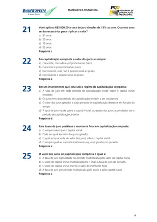 8
MATEMÁTICA FINANCEIRA
21	 Você aplicou R$5.000,00 à taxa de juro simples de 13% ao ano. Quantos anos
serão necessários para triplicar o valor?
a)	 31 anos
b)	 25 anos
c)	 15 anos
d)	 22 anos
	 Resposta c
22	 Em capitalização composta o valor dos juros é sempre:
a)	 Crescente, mas não é proporcional ao prazo
b)	 Crescente e proporcional ao prazo
c)	 Decrescente, mas não é proporcional ao prazo
d)	 Decrescente e proporcional ao prazo
	 Resposta a
23	 Em um investimento que está sob o regime de capitalização composta:
a)	 A taxa de juro em cada período de capitalização incide sobre o capital inicial
investido
b)	 Os juros em cada período de capitalização tendem a ser constantes
c)	 O valor dos juros gerados a cada período de capitalização decresce em função do
tempo
d)	 A taxa de juro incide sobre o capital inicial, acrescido dos juros acumulados até o
período de capitalização anterior
	 Resposta d
24	 Para taxas de juro positivas o montante final em capitalização composta:
a)	 É sempre maior que o capital inicial
b)	 Pode ser igual ao valor dos juros gerados
c)	 É igual ao quociente do valor dos juros sobre o capital inicial
d)	 É sempre igual ao capital inicial menos os juros gerados no período
	 Resposta a
25	 O valor dos juros em capitalização composta é igual a:
a)	 A taxa de juro capitalizada no período multiplicada pelo valor do capital inicial
b)	 O valor do capital inicial multiplicado por 1 mais a taxa de juro do período
c)	 O valor do capital inicial menos o valor do montante final
d)	 A taxa de juro por período multiplicada pelo prazo e pelo capital inicial
	 Resposta a
 