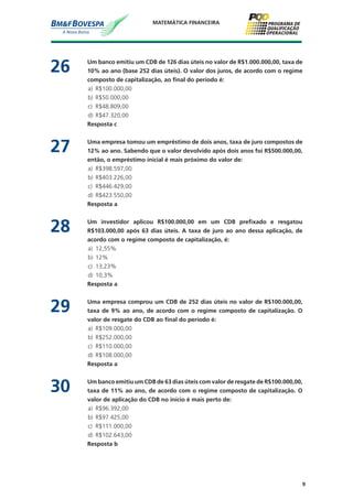 9
MATEMÁTICA FINANCEIRA
26	 Um banco emitiu um CDB de 126 dias úteis no valor de R$1.000.000,00, taxa de
10% ao ano (base 252 dias úteis). O valor dos juros, de acordo com o regime
composto de capitalização, ao final do período é:
a)	 R$100.000,00
b)	 R$50.000,00
c)	 R$48.809,00
d)	 R$47.320,00
	 Resposta c
27	 Uma empresa tomou um empréstimo de dois anos, taxa de juro compostos de
12% ao ano. Sabendo que o valor devolvido após dois anos foi R$500.000,00,
então, o empréstimo inicial é mais próximo do valor de:
a)	 R$398.597,00
b)	 R$403.226,00
c)	 R$446.429,00
d)	 R$423.550,00
	 Resposta a
28	 Um investidor aplicou R$100.000,00 em um CDB prefixado e resgatou
R$103.000,00 após 63 dias úteis. A taxa de juro ao ano dessa aplicação, de
acordo com o regime composto de capitalização, é:
a)	 12,55%
b)	 12%
c)	 13,23%
d)	 10,3%
	 Resposta a
29	 Uma empresa comprou um CDB de 252 dias úteis no valor de R$100.000,00,
taxa de 9% ao ano, de acordo com o regime composto de capitalização. O
valor de resgate do CDB ao final do período é:
a)	 R$109.000,00
b)	 R$252.000,00
c)	 R$110.000,00
d)	 R$108.000,00
	 Resposta a
30	 Um banco emitiu um CDB de 63 dias úteis com valor de resgate de R$100.000,00,
taxa de 11% ao ano, de acordo com o regime composto de capitalização. O
valor de aplicação do CDB no início é mais perto de:
a)	 R$96.392,00
b)	 R$97.425,00
c)	 R$111.000,00
d)	 R$102.643,00
	 Resposta b
 