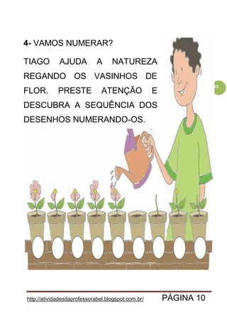 http://atividadesdaprofessorabel.blogspot.com.br/ PÁGINA 10
10
4- VAMOS NUMERAR?
TIAGO AJUDA A NATUREZA
REGANDO OS VASINHOS DE
FLOR. PRESTE ATENÇÃO E
DESCUBRA A SEQUÊNCIA DOS
DESENHOS NUMERANDO-OS.
 