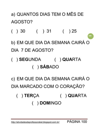 http://atividadesdaprofessorabel.blogspot.com.br/ PÁGINA 100
100
a) QUANTOS DIAS TEM O MÊS DE
AGOSTO?
( ) 30 ( ) 31 ( ) 25
b) EM QUE DIA DA SEMANA CAIRÁ O
DIA 7 DE AGOSTO?
( ) SEGUNDA ( ) QUARTA
( ) SÁBADO
c) EM QUE DIA DA SEMANA CAIRÁ O
DIA MARCADO COM O CORAÇÃO?
( ) TERÇA ( ) QUARTA
( ) DOMINGO
 