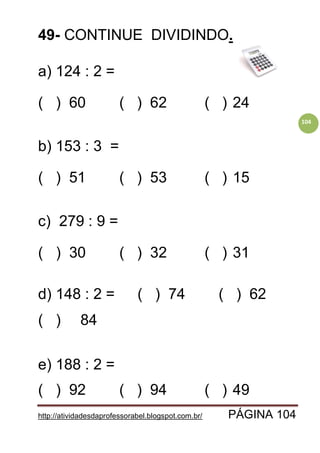 http://atividadesdaprofessorabel.blogspot.com.br/ PÁGINA 104
104
49- CONTINUE DIVIDINDO.
a) 124 : 2 =
( ) 60 ( ) 62 ( ) 24
b) 153 : 3 =
( ) 51 ( ) 53 ( ) 15
c) 279 : 9 =
( ) 30 ( ) 32 ( ) 31
d) 148 : 2 = ( ) 74 ( ) 62
( ) 84
e) 188 : 2 =
( ) 92 ( ) 94 ( ) 49
 