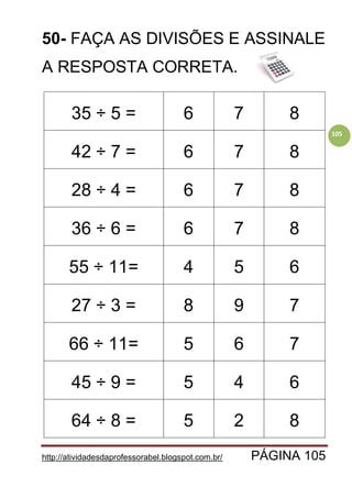 http://atividadesdaprofessorabel.blogspot.com.br/ PÁGINA 105
105
50- FAÇA AS DIVISÕES E ASSINALE
A RESPOSTA CORRETA.
35 ÷ 5 = 6 7 8
42 ÷ 7 = 6 7 8
28 ÷ 4 = 6 7 8
36 ÷ 6 = 6 7 8
55 ÷ 11= 4 5 6
27 ÷ 3 = 8 9 7
66 ÷ 11= 5 6 7
45 ÷ 9 = 5 4 6
64 ÷ 8 = 5 2 8
 