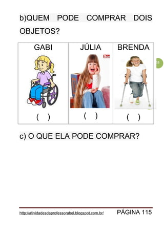 http://atividadesdaprofessorabel.blogspot.com.br/ PÁGINA 115
115
b)QUEM PODE COMPRAR DOIS
OBJETOS?
GABI
( )
JÚLIA
( )
BRENDA
( )
c) O QUE ELA PODE COMPRAR?
 