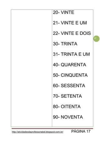 http://atividadesdaprofessorabel.blogspot.com.br/ PÁGINA 17
17
20- VINTE
21- VINTE E UM
22- VINTE E DOIS
30- TRINTA
31- TRINTA E UM
40- QUARENTA
50- CINQUENTA
60- SESSENTA
70- SETENTA
80- OITENTA
90- NOVENTA
 