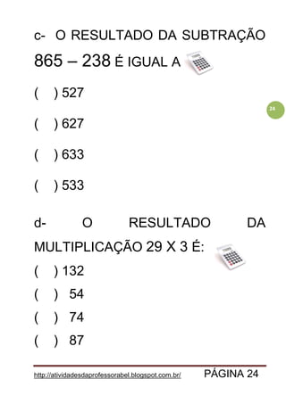 http://atividadesdaprofessorabel.blogspot.com.br/ PÁGINA 24
24
c- O RESULTADO DA SUBTRAÇÃO
865 – 238 É IGUAL A:
( ) 527
( ) 627
( ) 633
( ) 533
d- O RESULTADO DA
MULTIPLICAÇÃO 29 X 3 É:
( ) 132
( ) 54
( ) 74
( ) 87
 