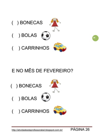 http://atividadesdaprofessorabel.blogspot.com.br/ PÁGINA 26
26
( ) BONECAS
( ) BOLAS
( ) CARRINHOS
E NO MÊS DE FEVEREIRO?
( ) BONECAS
( ) BOLAS
( ) CARRINHOS
 
