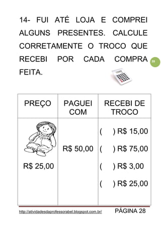 http://atividadesdaprofessorabel.blogspot.com.br/ PÁGINA 28
28
14- FUI ATÉ LOJA E COMPREI
ALGUNS PRESENTES. CALCULE
CORRETAMENTE O TROCO QUE
RECEBI POR CADA COMPRA
FEITA.
PREÇO PAGUEI
COM
RECEBI DE
TROCO
R$ 25,00
R$ 50,00
( ) R$ 15,00
( ) R$ 75,00
( ) R$ 3,00
( ) R$ 25,00
 
