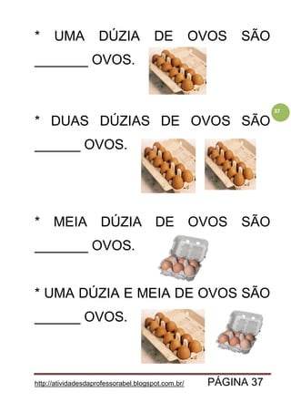 http://atividadesdaprofessorabel.blogspot.com.br/ PÁGINA 37
37
* UMA DÚZIA DE OVOS SÃO
_______ OVOS.
* DUAS DÚZIAS DE OVOS SÃO
______ OVOS.
* MEIA DÚZIA DE OVOS SÃO
_______ OVOS.
* UMA DÚZIA E MEIA DE OVOS SÃO
______ OVOS.
 