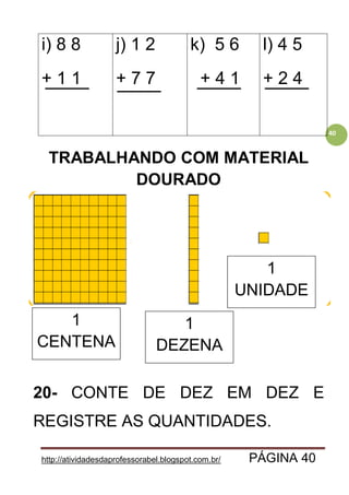 http://atividadesdaprofessorabel.blogspot.com.br/ PÁGINA 40
40
i) 8 8
+ 1 1
j) 1 2
+ 7 7
k) 5 6
+ 4 1
l) 4 5
+ 2 4
TRABALHANDO COM MATERIAL
DOURADO
20- CONTE DE DEZ EM DEZ E
REGISTRE AS QUANTIDADES.
1
CENTENA
1
DEZENA
1
UNIDADE
 