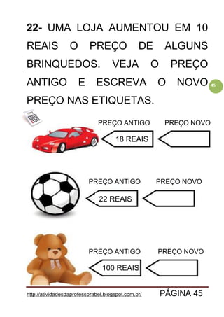 http://atividadesdaprofessorabel.blogspot.com.br/ PÁGINA 45
45
22- UMA LOJA AUMENTOU EM 10
REAIS O PREÇO DE ALGUNS
BRINQUEDOS. VEJA O PREÇO
ANTIGO E ESCREVA O NOVO
PREÇO NAS ETIQUETAS.
PREÇO ANTIGO
PREÇO ANTIGO
PREÇO ANTIGO PREÇO NOVO
PREÇO NOVO
PREÇO NOVO
18 REAIS
22 REAIS
100 REAIS
 