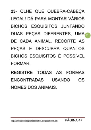 http://atividadesdaprofessorabel.blogspot.com.br/ PÁGINA 47
47
23- OLHE QUE QUEBRA-CABEÇA
LEGAL! DÁ PARA MONTAR VÁRIOS
BICHOS ESQUISITOS JUNTANDO
DUAS PEÇAS DIFERENTES, UMA
DE CADA ANIMAL. RECORTE AS
PEÇAS E DESCUBRA QUANTOS
BICHOS ESQUISITOS É POSSÍVEL
FORMAR.
REGISTRE TODAS AS FORMAS
ENCONTRADAS USANDO OS
NOMES DOS ANIMAIS.
 