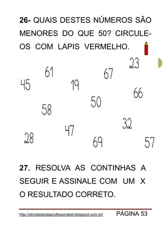 http://atividadesdaprofessorabel.blogspot.com.br/ PÁGINA 53
53
26- QUAIS DESTES NÚMEROS SÃO
MENORES DO QUE 50? CIRCULE-
OS COM LÁPIS VERMELHO. OM
27. RESOLVA AS CONTINHAS A
SEGUIR E ASSINALE COM UM X
O RESULTADO CORRETO.
 