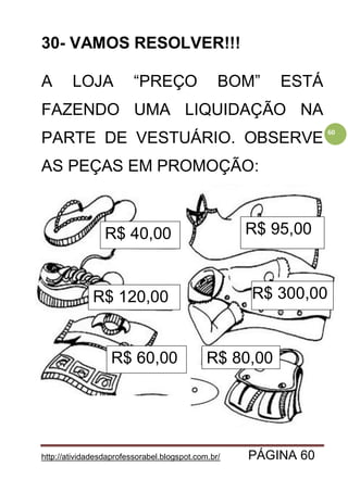 http://atividadesdaprofessorabel.blogspot.com.br/ PÁGINA 60
60
30- VAMOS RESOLVER!!!
A LOJA “PREÇO BOM” ESTÁ
FAZENDO UMA LIQUIDAÇÃO NA
PARTE DE VESTUÁRIO. OBSERVE
AS PEÇAS EM PROMOÇÃO:
R$ 40,00
R$ 120,00
R$ 60,00
R$ 95,00
R$ 300,00
R$ 80,00
 